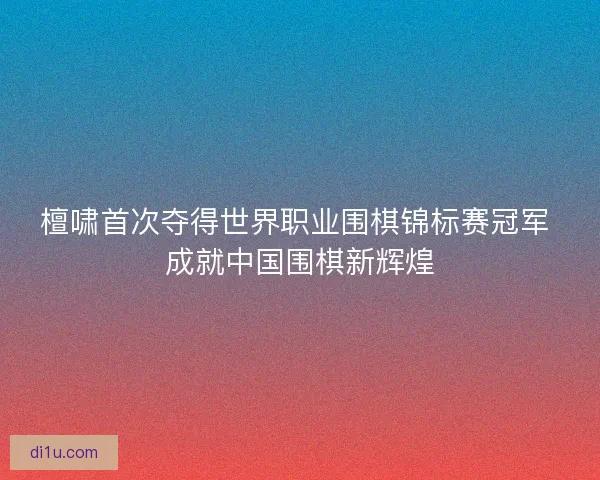 檀啸首次夺得世界职业围棋锦标赛冠军 成就中国围棋新辉煌