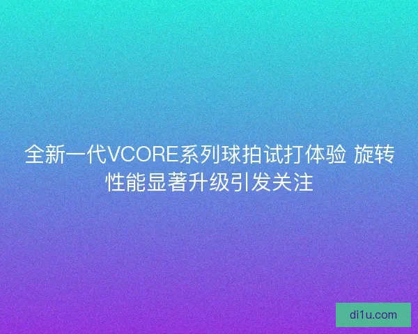 全新一代VCORE系列球拍试打体验 旋转性能显著升级引发关注