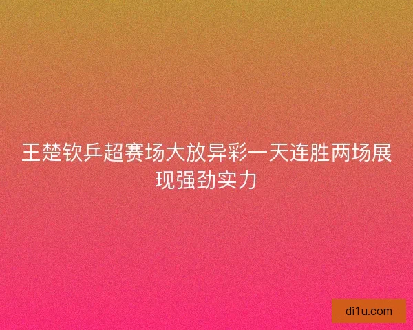 王楚钦乒超赛场大放异彩一天连胜两场展现强劲实力