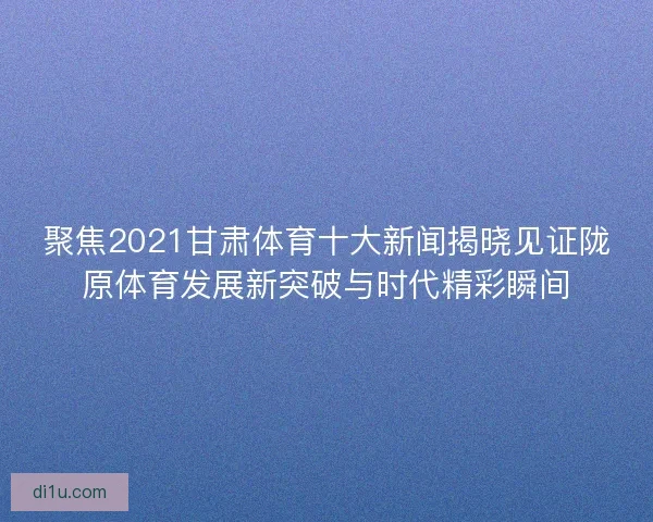 聚焦2021甘肃体育十大新闻揭晓见证陇原体育发展新突破与时代精彩瞬间