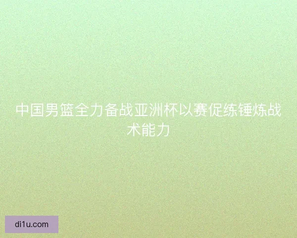 中国男篮全力备战亚洲杯以赛促练锤炼战术能力