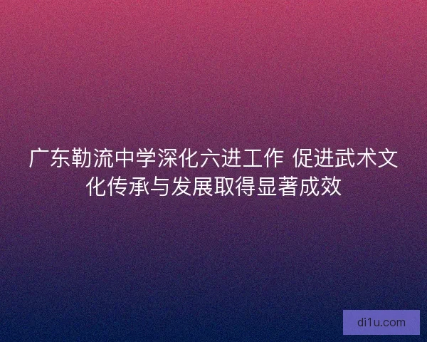 广东勒流中学深化六进工作 促进武术文化传承与发展取得显著成效