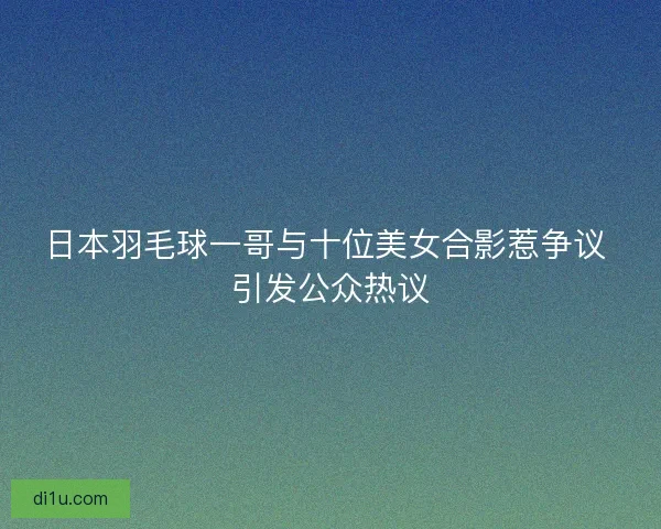 日本羽毛球一哥与十位美女合影惹争议 引发公众热议