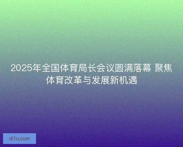 2025年全国体育局长会议圆满落幕 聚焦体育改革与发展新机遇