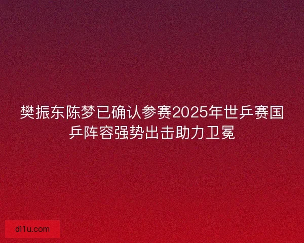 樊振东陈梦已确认参赛2025年世乒赛国乒阵容强势出击助力卫冕