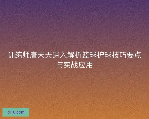 训练师唐天天深入解析篮球护球技巧要点与实战应用