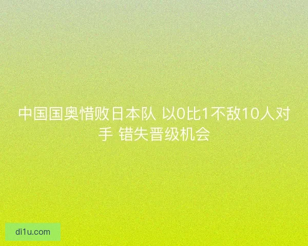 中国国奥惜败日本队 以0比1不敌10人对手 错失晋级机会