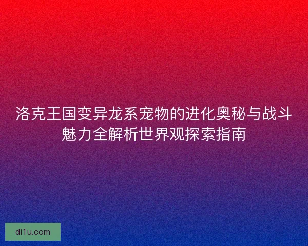 洛克王国变异龙系宠物的进化奥秘与战斗魅力全解析世界观探索指南