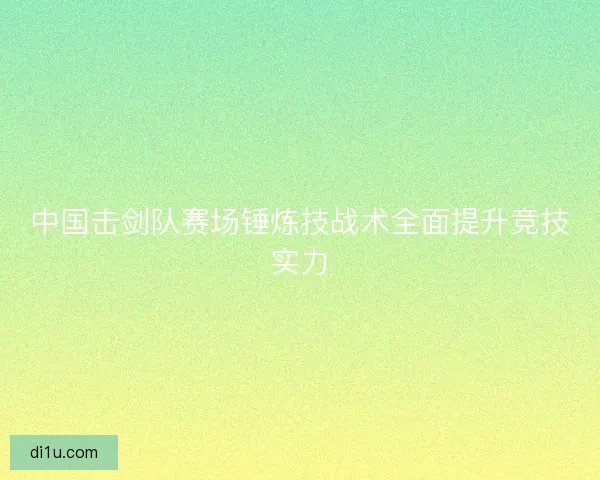 中国击剑队赛场锤炼技战术全面提升竞技实力