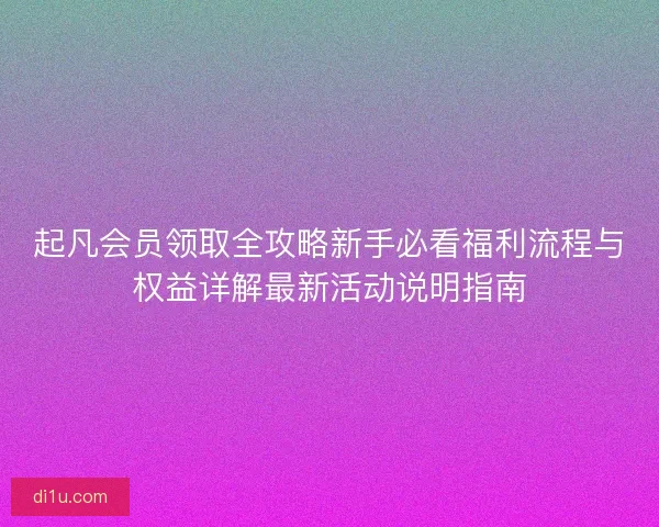 起凡会员领取全攻略新手必看福利流程与权益详解最新活动说明指南