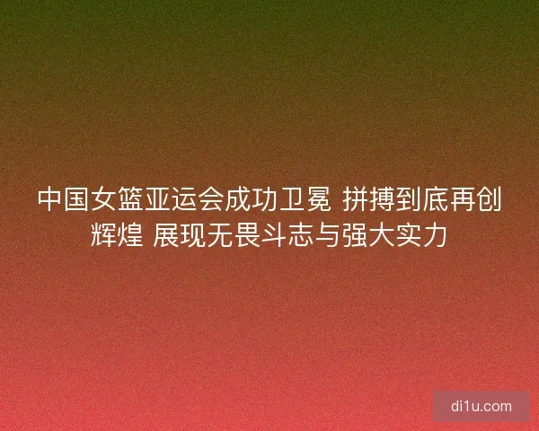 中国女篮亚运会成功卫冕 拼搏到底再创辉煌 展现无畏斗志与强大实力