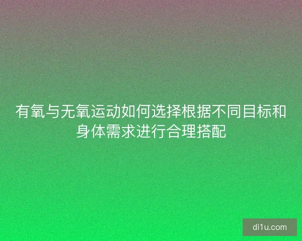 有氧与无氧运动如何选择根据不同目标和身体需求进行合理搭配